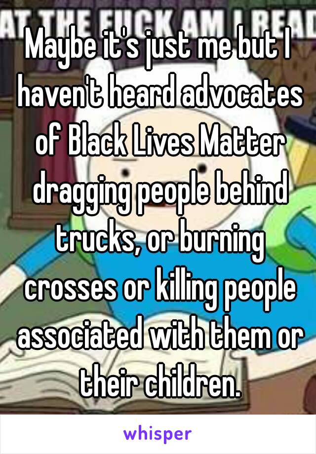 Maybe it's just me but I haven't heard advocates of Black Lives Matter dragging people behind trucks, or burning crosses or killing people associated with them or their children.