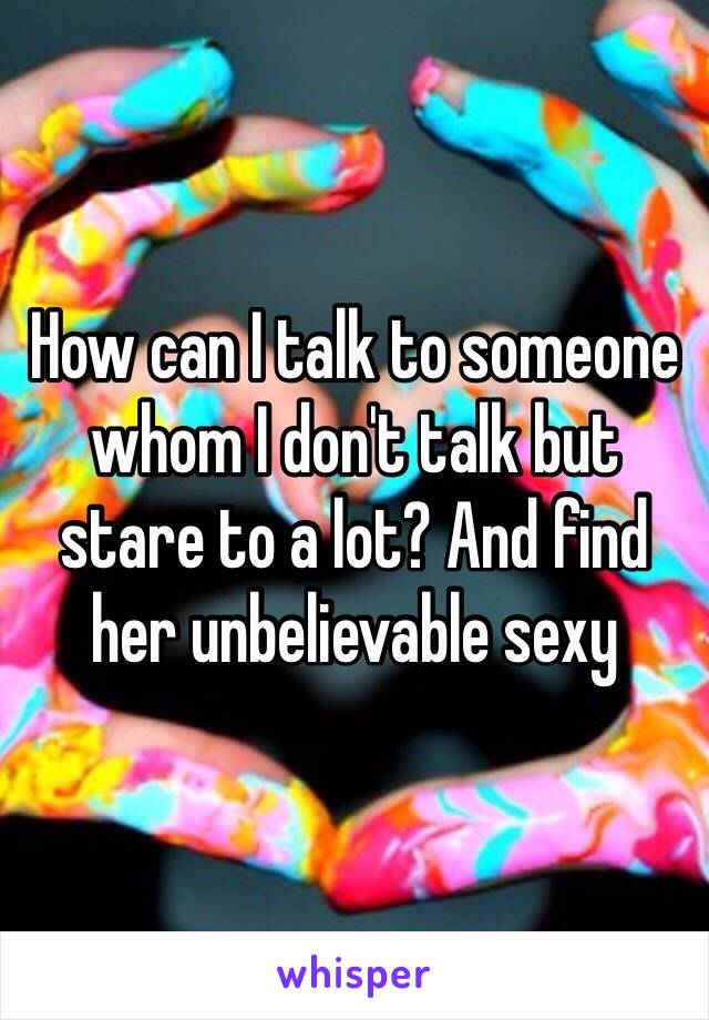 How can I talk to someone whom I don't talk but stare to a lot? And find her unbelievable sexy