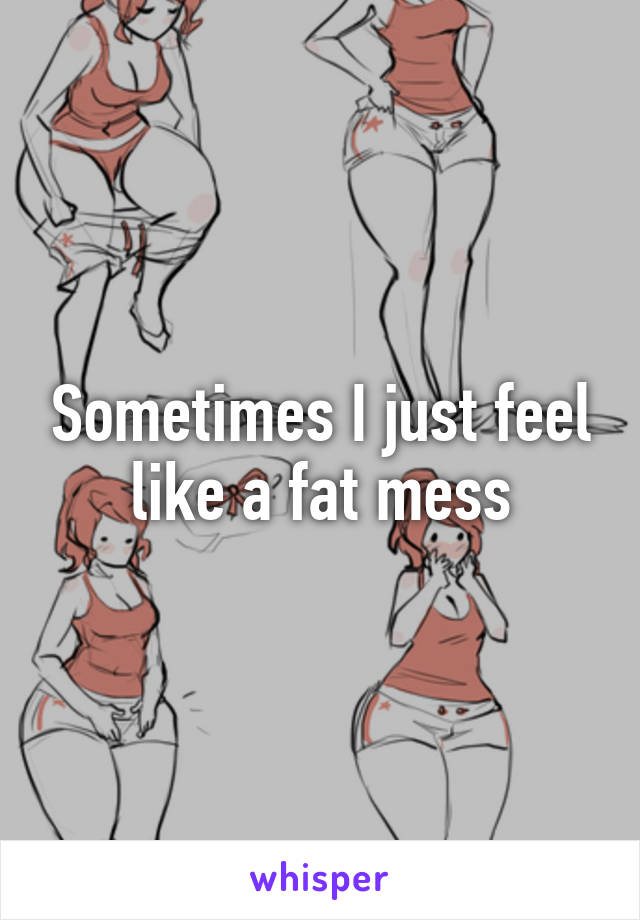 Sometimes I just feel like a fat mess