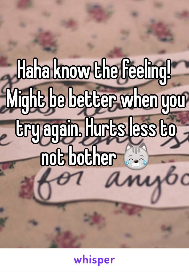 Haha know the feeling! Might be better when you try again. Hurts less to not bother 😹 