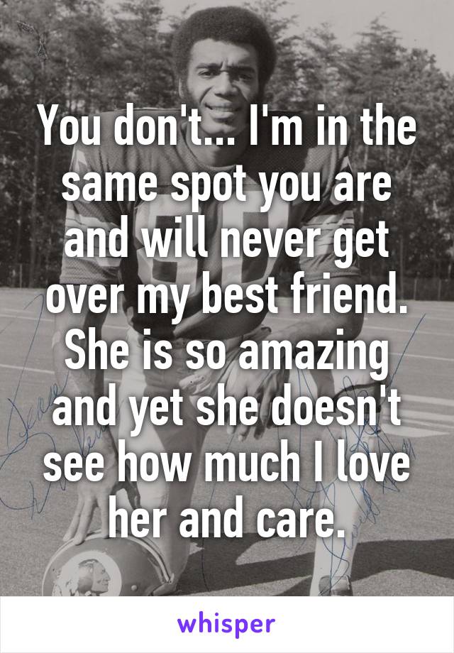 You don't... I'm in the same spot you are and will never get over my best friend. She is so amazing and yet she doesn't see how much I love her and care.