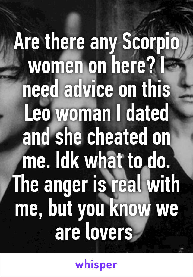 Are there any Scorpio women on here? I need advice on this Leo woman I dated and she cheated on me. Idk what to do. The anger is real with me, but you know we are lovers 