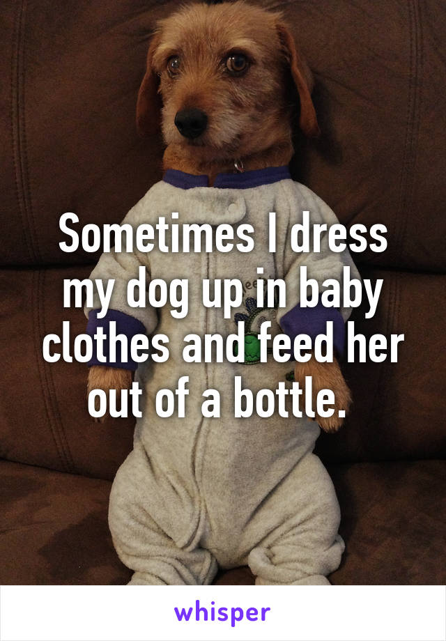 Sometimes I dress my dog up in baby clothes and feed her out of a bottle. 