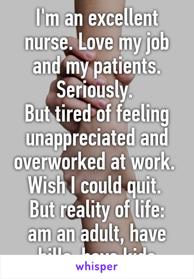 I'm an excellent nurse. Love my job and my patients. Seriously. 
But tired of feeling unappreciated and overworked at work. 
Wish I could quit. 
But reality of life: am an adult, have bills, have kids