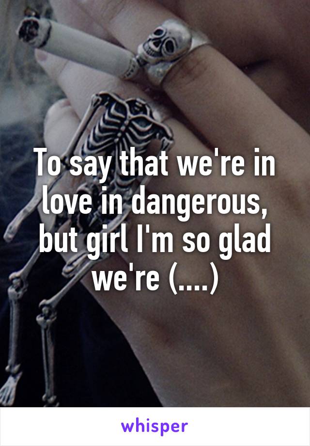 To say that we're in love in dangerous, but girl I'm so glad we're (....)