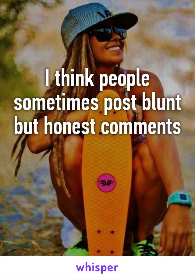 I think people sometimes post blunt but honest comments 

