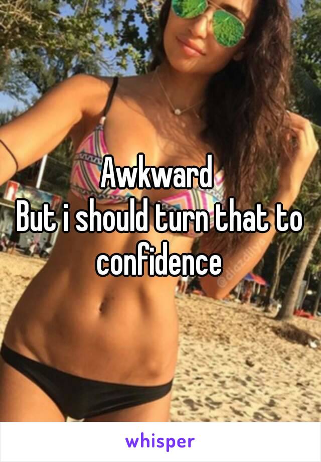 Awkward 
But i should turn that to confidence 