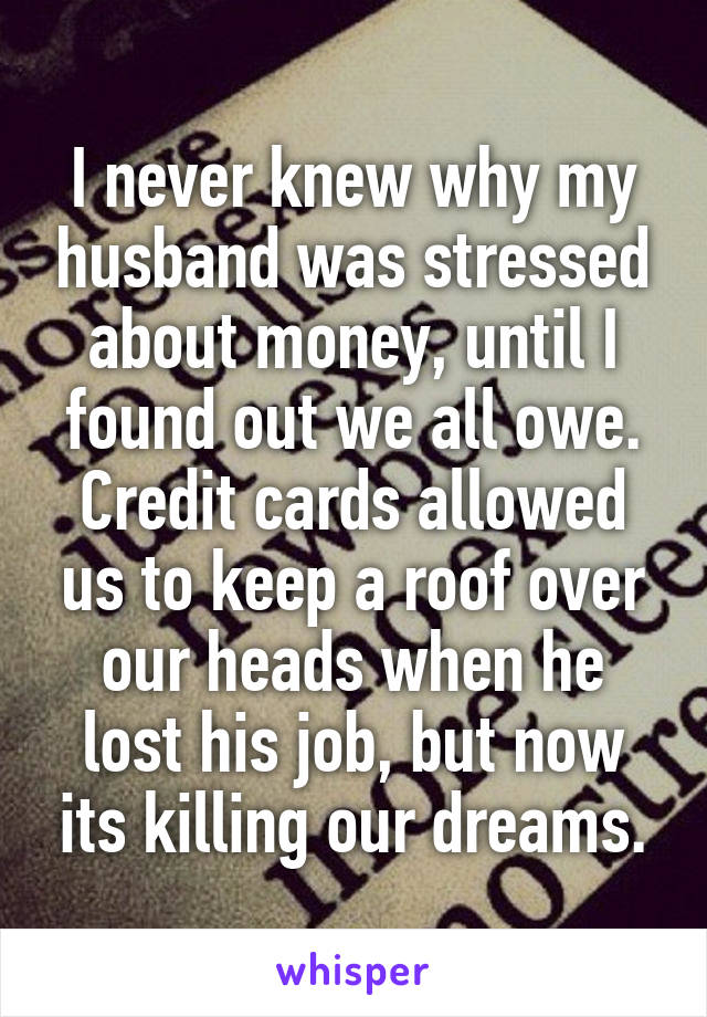 I never knew why my husband was stressed about money, until I found out we all owe. Credit cards allowed us to keep a roof over our heads when he lost his job, but now its killing our dreams.