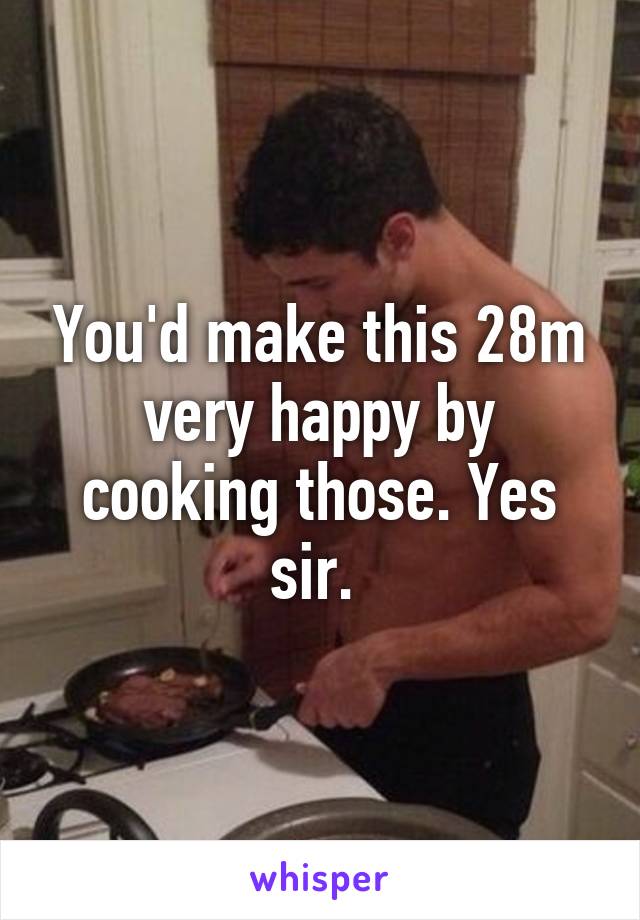 You'd make this 28m very happy by cooking those. Yes sir. 