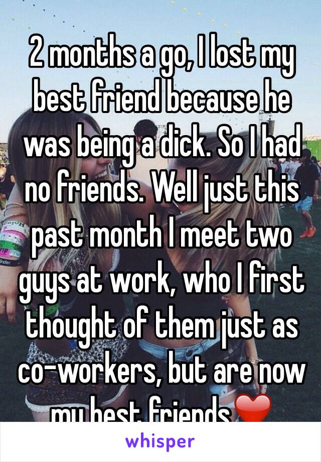 2 months a go, I lost my best friend because he was being a dick. So I had no friends. Well just this past month I meet two guys at work, who I first thought of them just as co-workers, but are now my best friends❤️ 