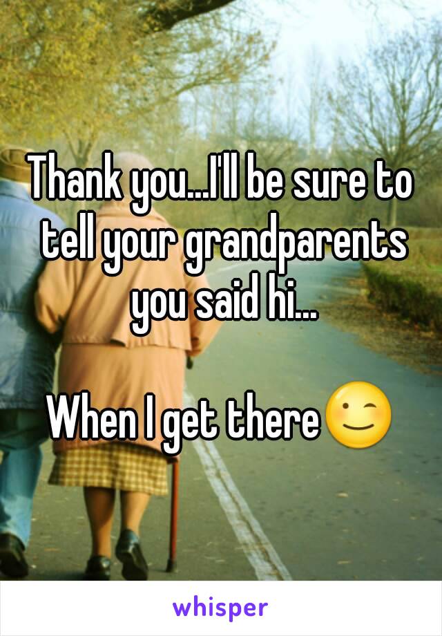 Thank you...I'll be sure to tell your grandparents you said hi...

When I get there😉