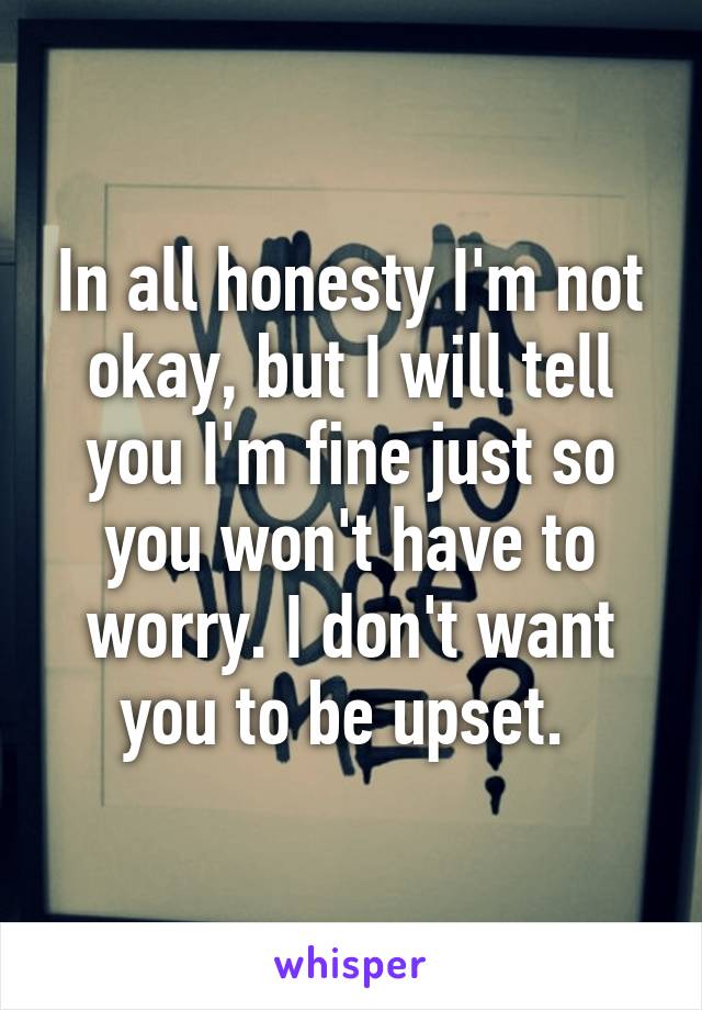 In all honesty I'm not okay, but I will tell you I'm fine just so you won't have to worry. I don't want you to be upset. 