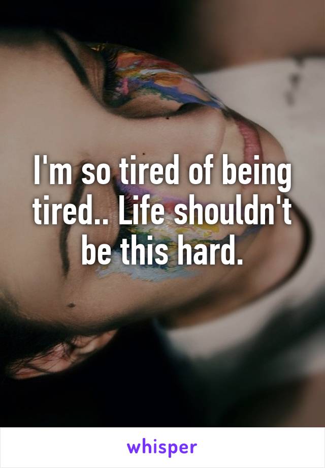 I'm so tired of being tired.. Life shouldn't be this hard.
