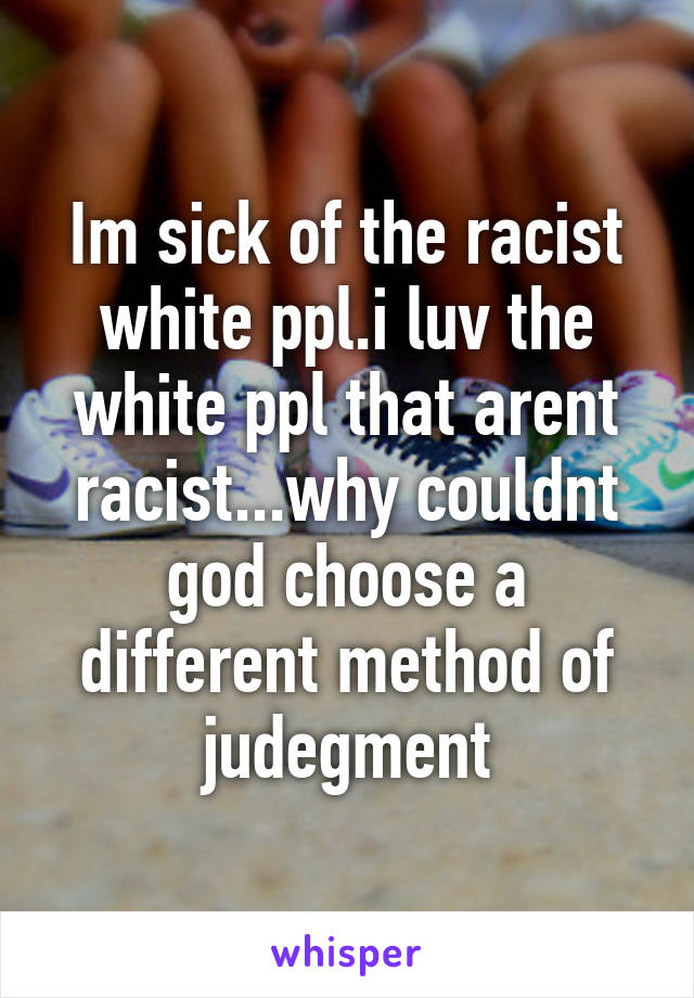 Im sick of the racist white ppl.i luv the white ppl that arent racist...why couldnt god choose a different method of judegment