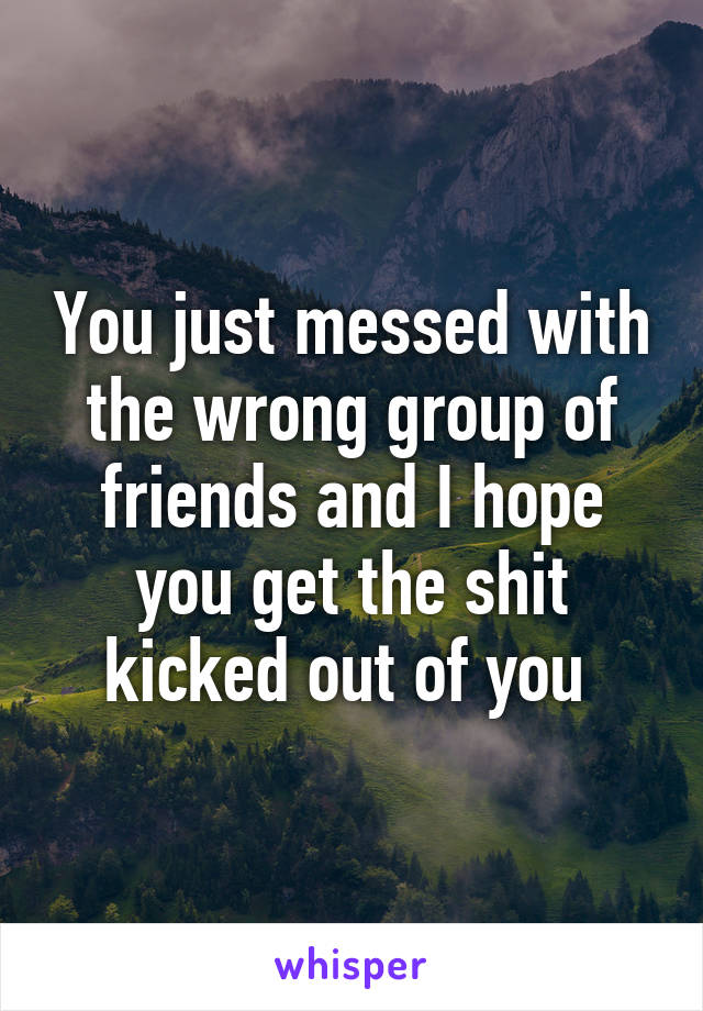 You just messed with the wrong group of friends and I hope you get the shit kicked out of you 