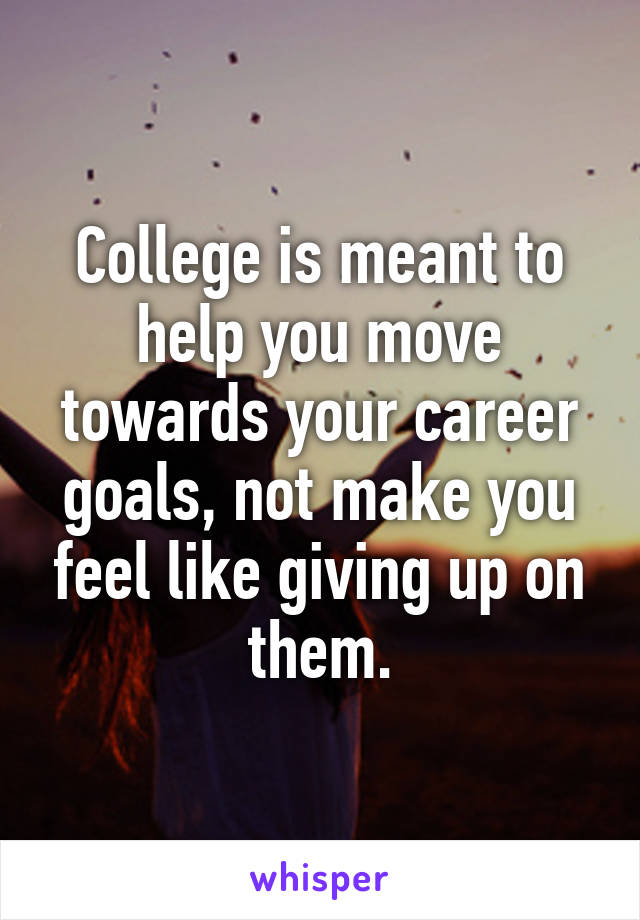 College is meant to help you move towards your career goals, not make you feel like giving up on them.