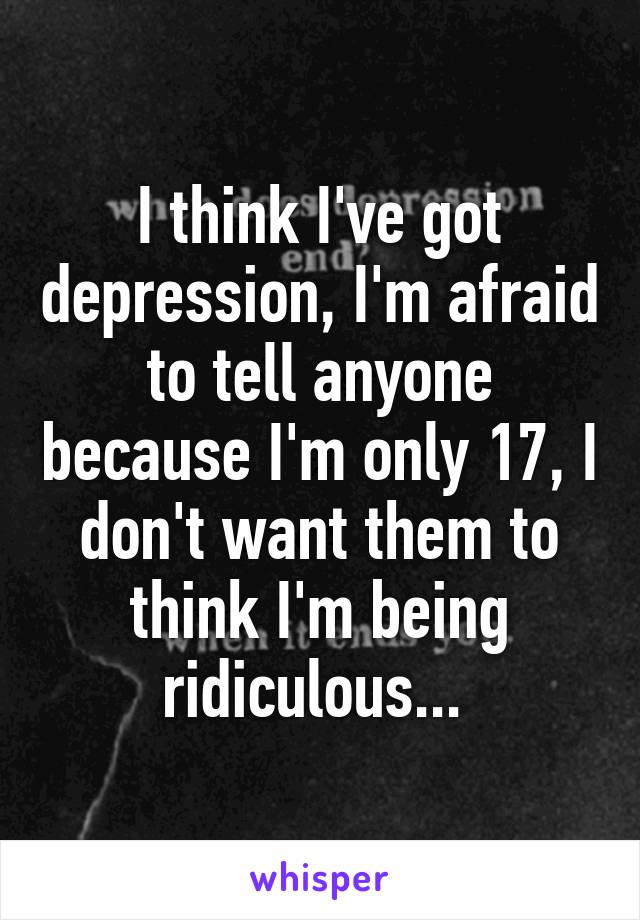 I think I've got depression, I'm afraid to tell anyone because I'm only 17, I don't want them to think I'm being ridiculous... 