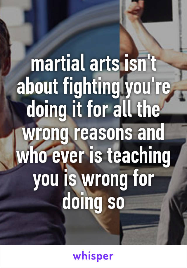 martial arts isn't about fighting you're doing it for all the wrong reasons and who ever is teaching you is wrong for doing so