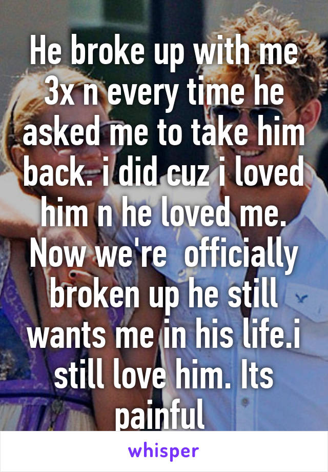 He broke up with me 3x n every time he asked me to take him back. i did cuz i loved him n he loved me. Now we're  officially broken up he still wants me in his life.i still love him. Its painful 