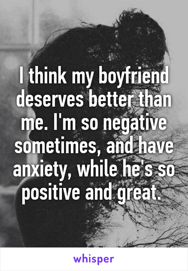 I think my boyfriend deserves better than me. I'm so negative sometimes, and have anxiety, while he's so positive and great. 