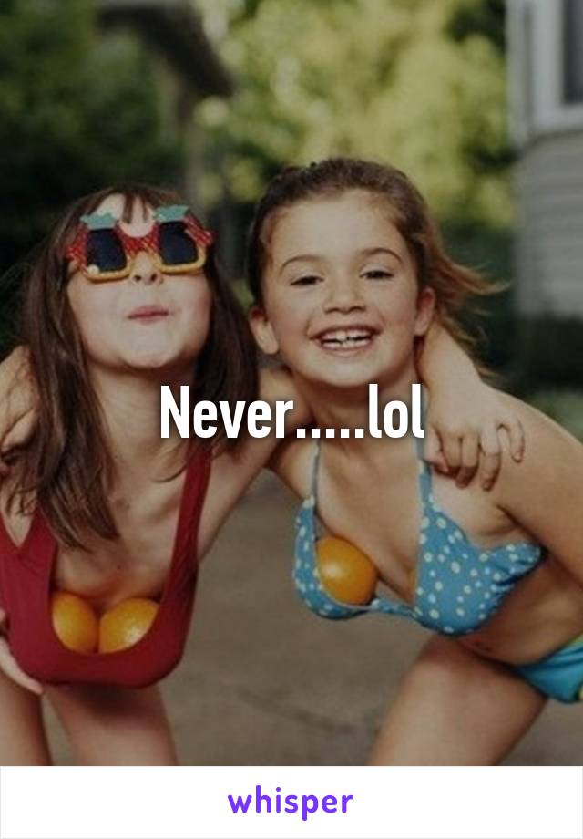 Never.....lol