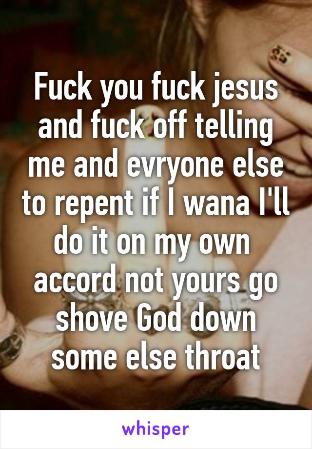 Fuck you fuck jesus and fuck off telling me and evryone else to repent if I wana I'll do it on my own  accord not yours go shove God down some else throat