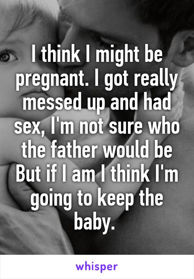 I think I might be pregnant. I got really messed up and had sex, I'm not sure who the father would be But if I am I think I'm going to keep the baby. 