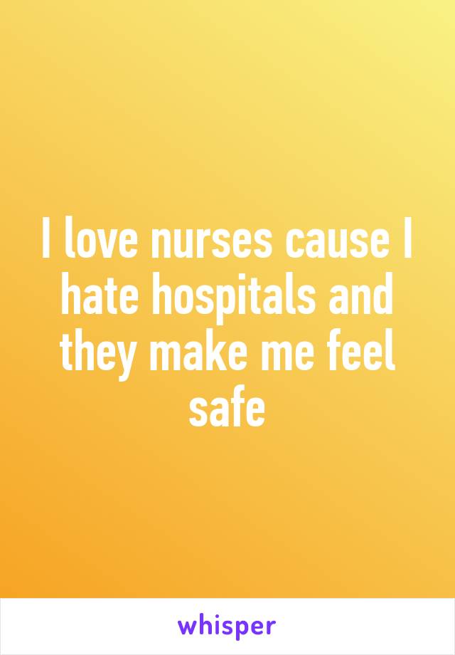 I love nurses cause I hate hospitals and they make me feel safe