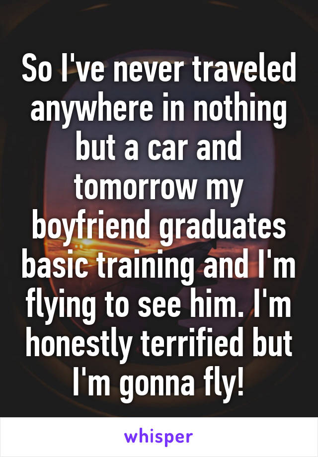 So I've never traveled anywhere in nothing but a car and tomorrow my boyfriend graduates basic training and I'm flying to see him. I'm honestly terrified but I'm gonna fly!