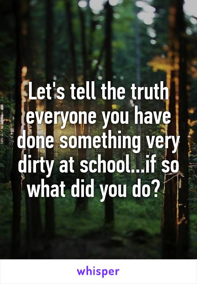 Let's tell the truth everyone you have done something very dirty at school...if so what did you do?  