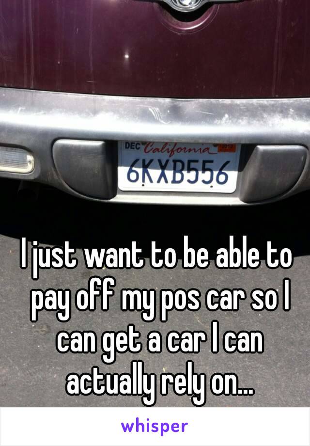 I just want to be able to pay off my pos car so I can get a car I can actually rely on...