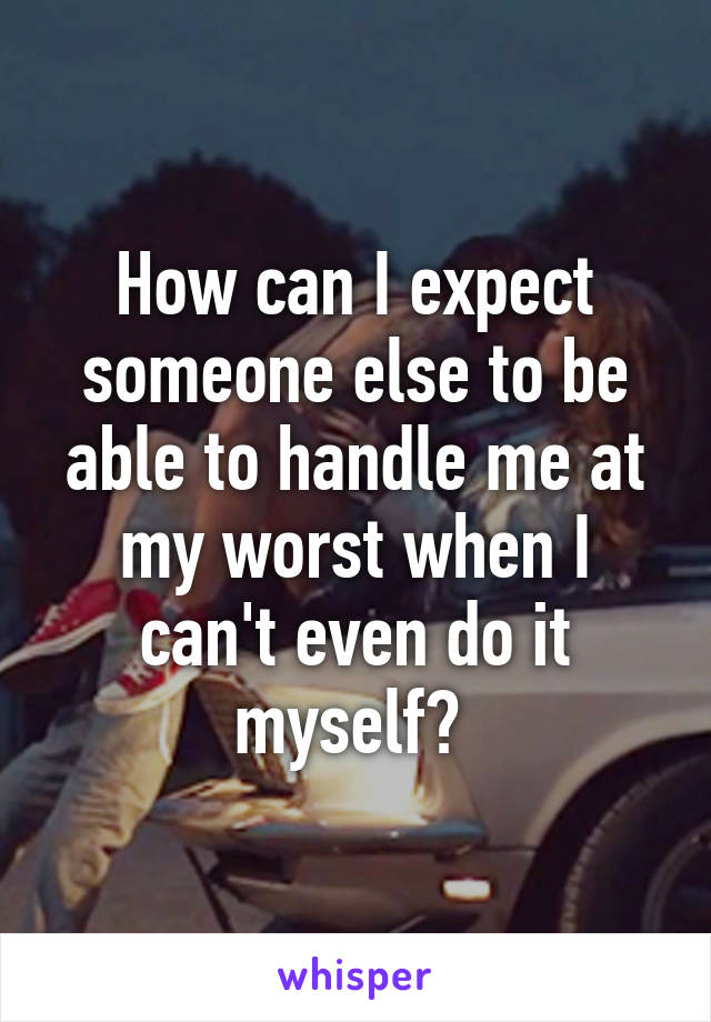 How can I expect someone else to be able to handle me at my worst when I can't even do it myself? 