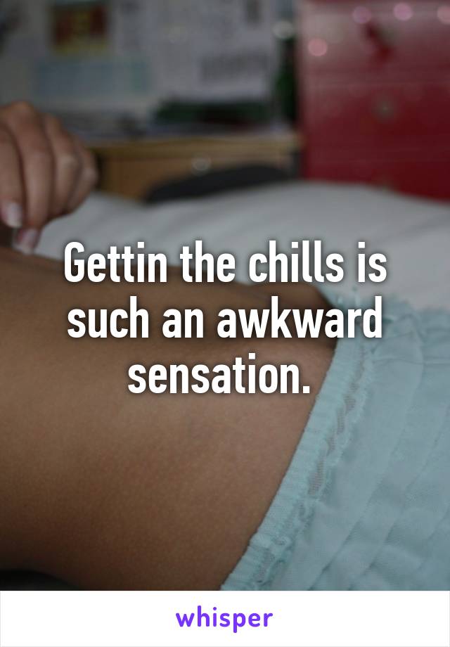 Gettin the chills is such an awkward sensation. 