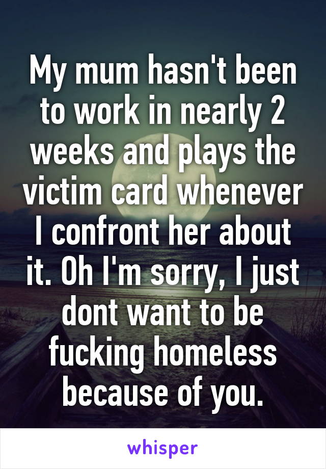 My mum hasn't been to work in nearly 2 weeks and plays the victim card whenever I confront her about it. Oh I'm sorry, I just dont want to be fucking homeless because of you.