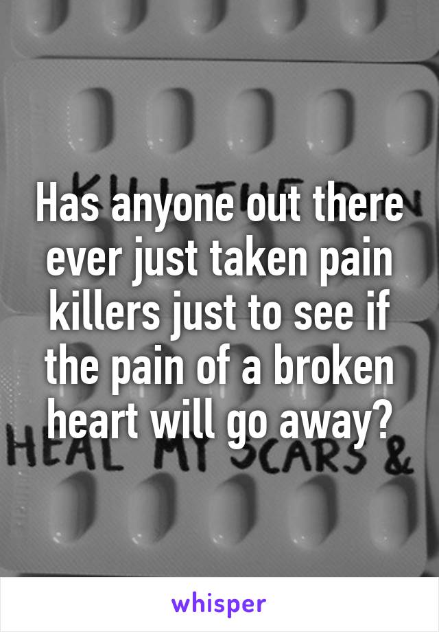 Has anyone out there ever just taken pain killers just to see if the pain of a broken heart will go away?