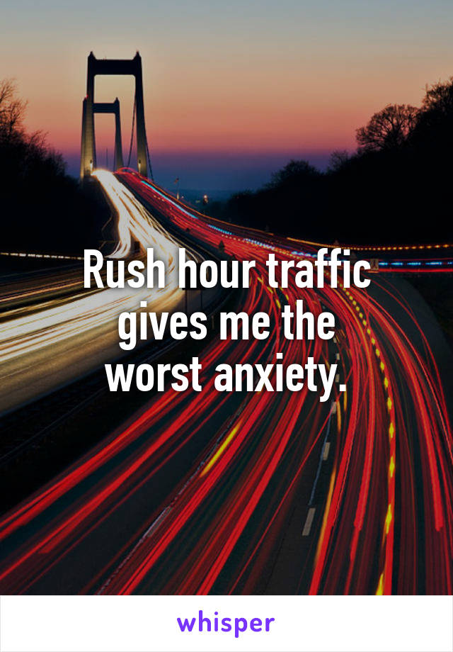 Rush hour traffic
gives me the
worst anxiety.