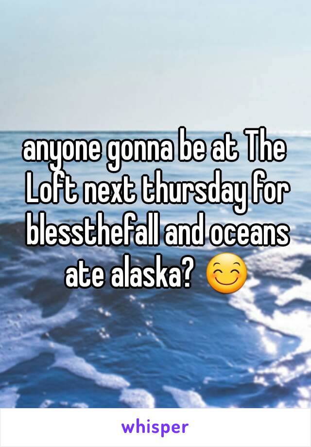 anyone gonna be at The Loft next thursday for blessthefall and oceans ate alaska? 😊