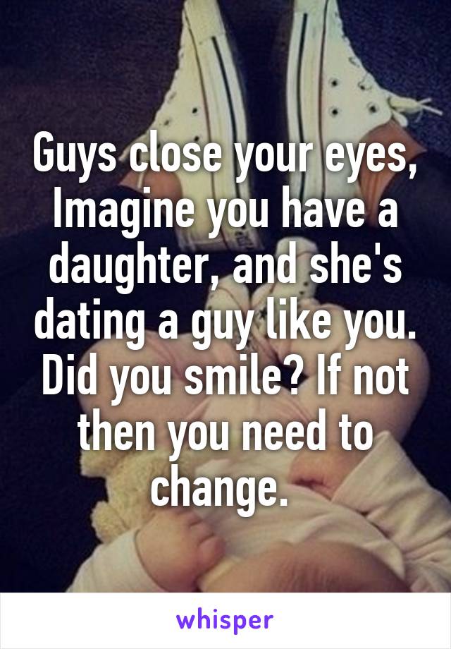 Guys close your eyes, Imagine you have a daughter, and she's dating a guy like you. Did you smile? If not then you need to change. 