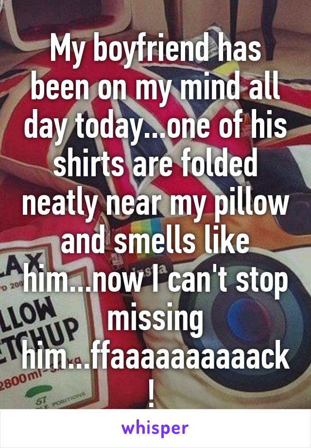 My boyfriend has been on my mind all day today...one of his shirts are folded neatly near my pillow and smells like him...now I can't stop missing him...ffaaaaaaaaaack! 