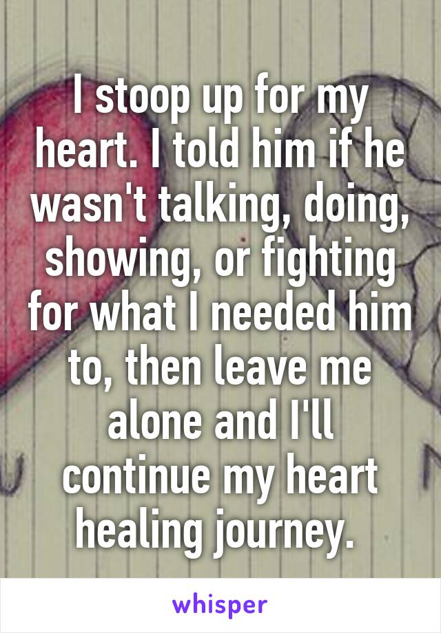 I stoop up for my heart. I told him if he wasn't talking, doing, showing, or fighting for what I needed him to, then leave me alone and I'll continue my heart healing journey. 