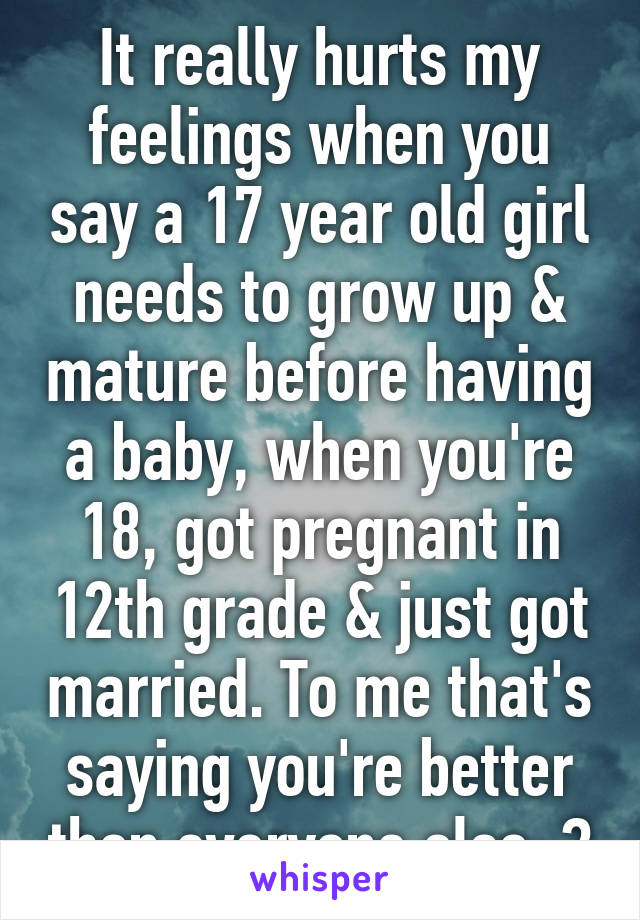 It really hurts my feelings when you say a 17 year old girl needs to grow up & mature before having a baby, when you're 18, got pregnant in 12th grade & just got married. To me that's saying you're better then everyone else. 😒