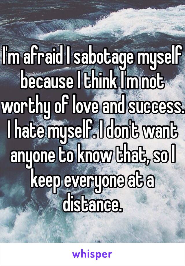 I'm afraid I sabotage myself because I think I'm not worthy of love and success. I hate myself. I don't want anyone to know that, so I keep everyone at a distance.