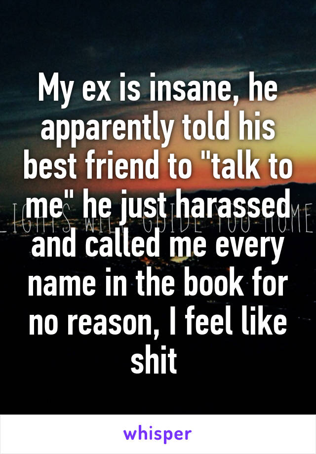 My ex is insane, he apparently told his best friend to "talk to me" he just harassed and called me every name in the book for no reason, I feel like shit 