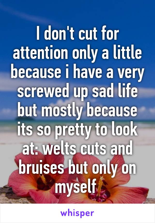 I don't cut for attention only a little because i have a very screwed up sad life but mostly because its so pretty to look at: welts cuts and bruises but only on myself 