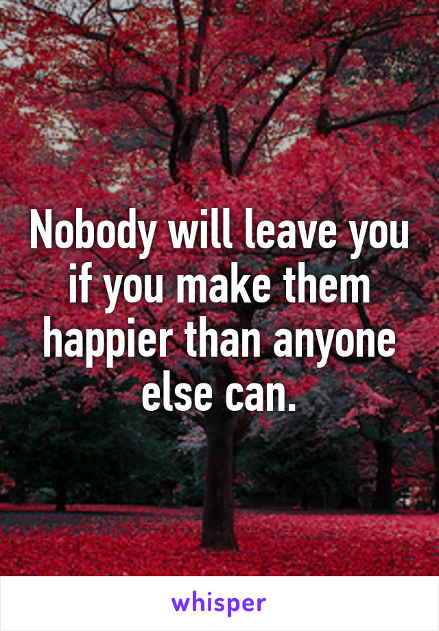 Nobody will leave you if you make them happier than anyone else can.