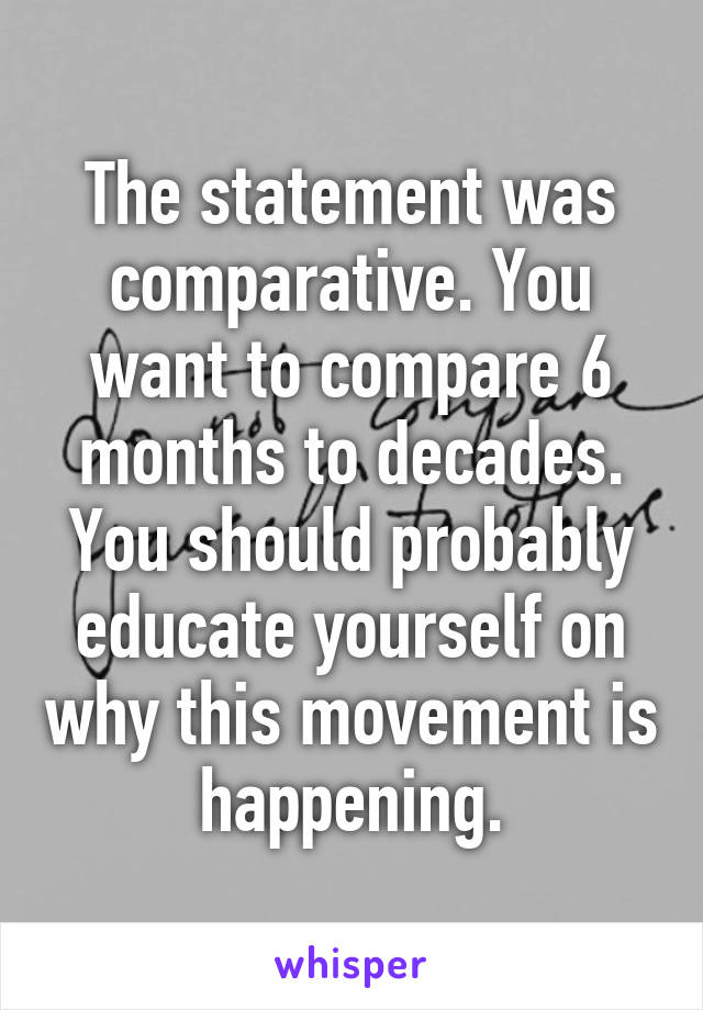 The statement was comparative. You want to compare 6 months to decades. You should probably educate yourself on why this movement is happening.