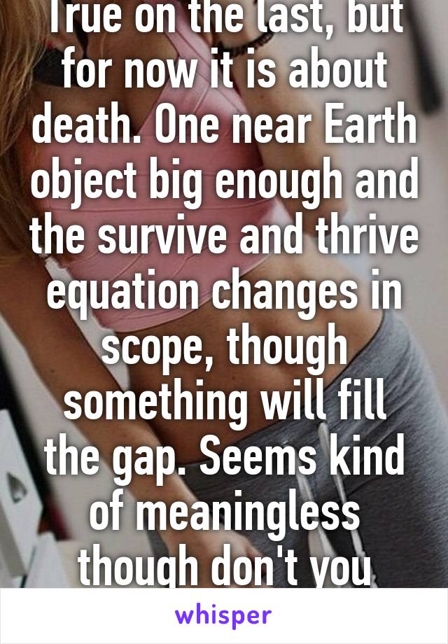 True on the last, but for now it is about death. One near Earth object big enough and the survive and thrive equation changes in scope, though something will fill the gap. Seems kind of meaningless though don't you think?