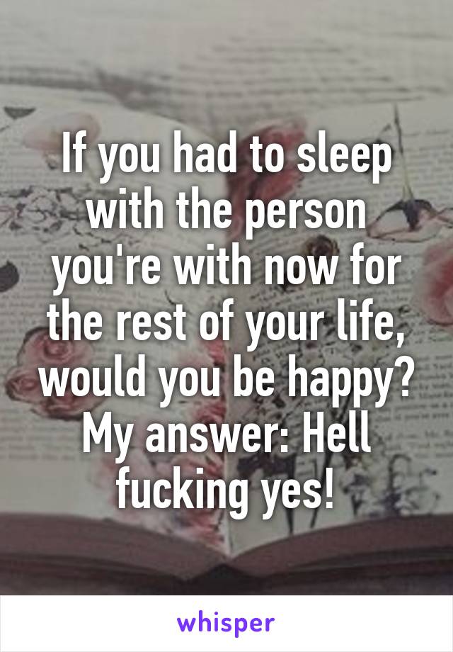 If you had to sleep with the person you're with now for the rest of your life, would you be happy?
My answer: Hell fucking yes!