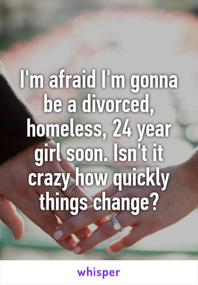 I'm afraid I'm gonna be a divorced, homeless, 24 year girl soon. Isn't it crazy how quickly things change?