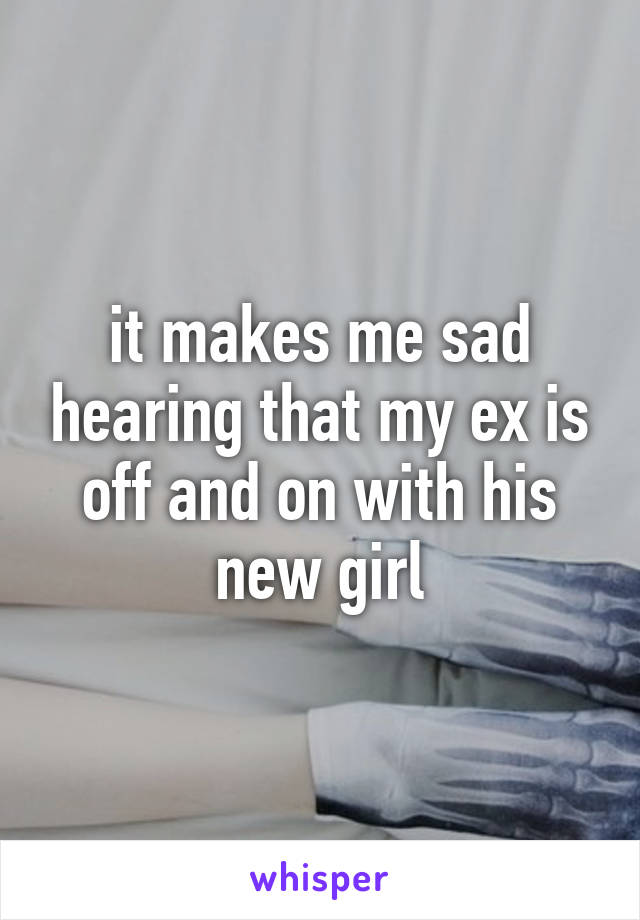 it makes me sad hearing that my ex is off and on with his new girl